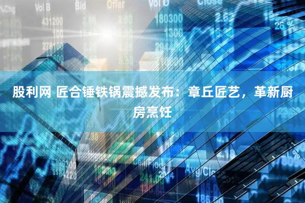 股利网 匠合锤铁锅震撼发布：章丘匠艺，革新厨房烹饪