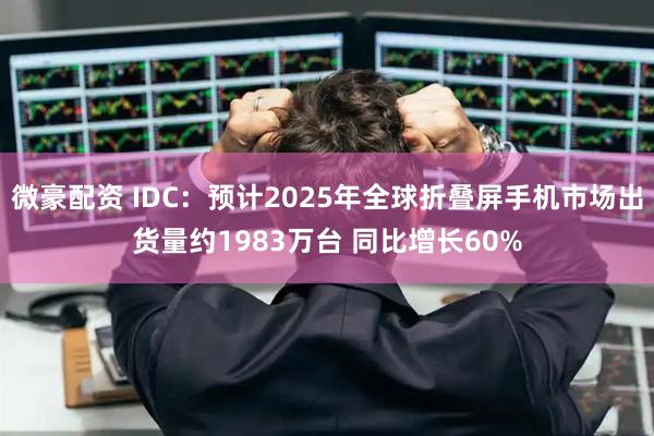 微豪配资 IDC：预计2025年全球折叠屏手机市场出货量约1983万台 同比增长60%
