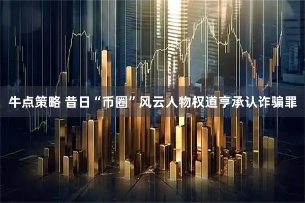 牛点策略 昔日“币圈”风云人物权道亨承认诈骗罪