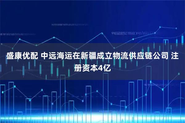 盛康优配 中远海运在新疆成立物流供应链公司 注册资本4亿