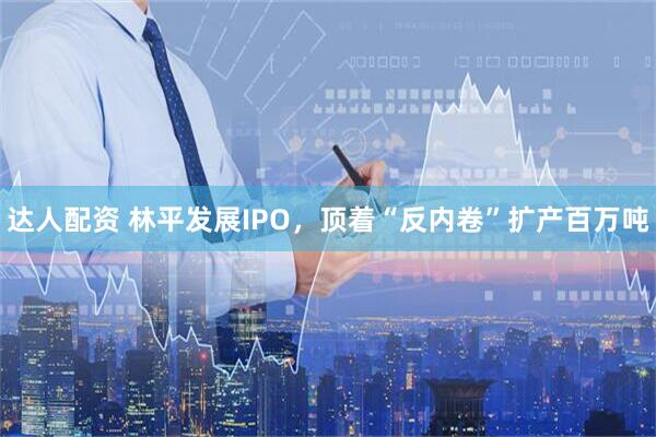 达人配资 林平发展IPO，顶着“反内卷”扩产百万吨