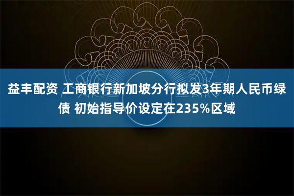 益丰配资 工商银行新加坡分行拟发3年期人民币绿债 初始指导价设定在235%区域