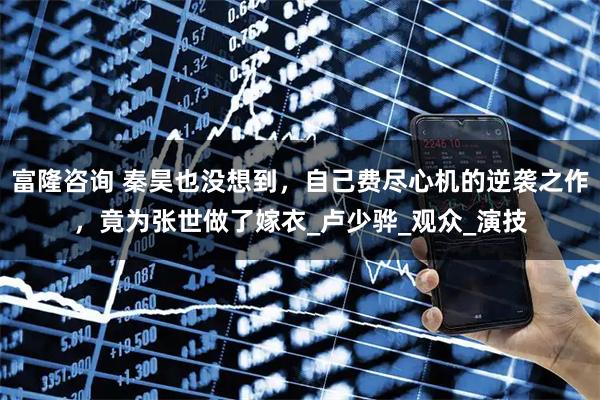 富隆咨询 秦昊也没想到，自己费尽心机的逆袭之作，竟为张世做了嫁衣_卢少骅_观众_演技