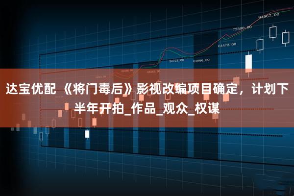 达宝优配 《将门毒后》影视改编项目确定，计划下半年开拍_作品_观众_权谋