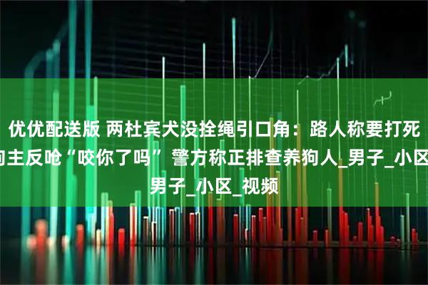 优优配送版 两杜宾犬没拴绳引口角:路人称要打死狗,狗主反呛“咬你了吗” 警方称正排查养狗人_男子_小区_视频