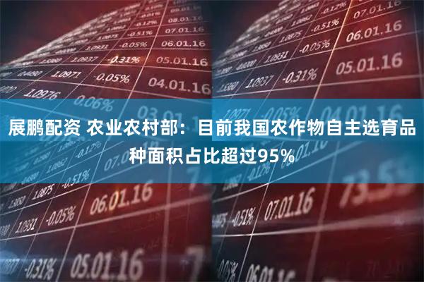 展鹏配资 农业农村部：目前我国农作物自主选育品种面积占比超过95%