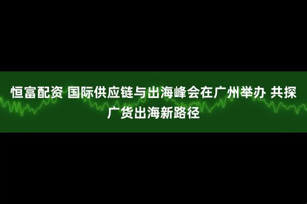 恒富配资 国际供应链与出海峰会在广州举办 共探广货出海新路径