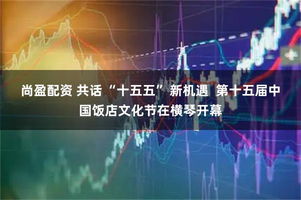 尚盈配资 共话 “十五五” 新机遇  第十五届中国饭店文化节在横琴开幕