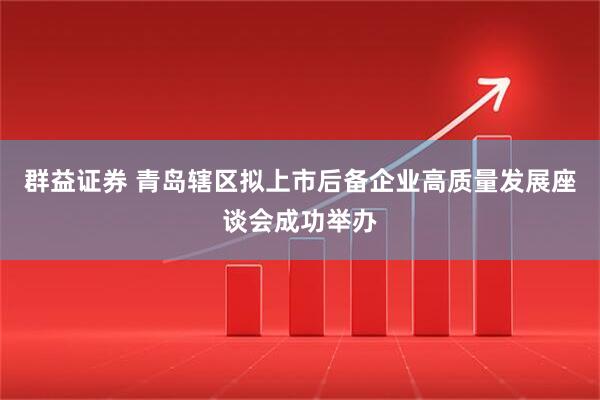 群益证券 青岛辖区拟上市后备企业高质量发展座谈会成功举办
