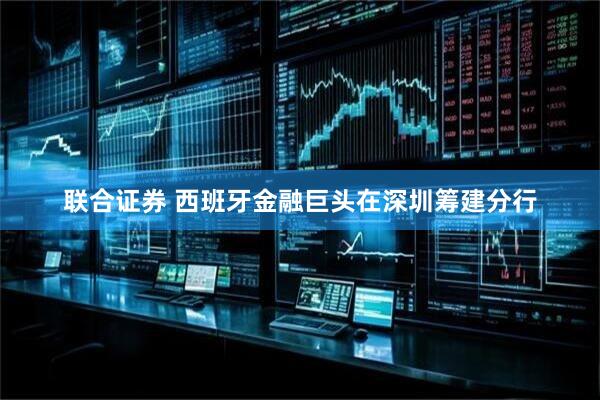 联合证券 西班牙金融巨头在深圳筹建分行
