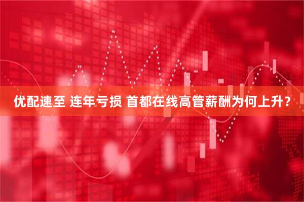 优配速至 连年亏损 首都在线高管薪酬为何上升？