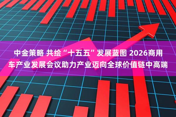 中金策略 共绘“十五五”发展蓝图 2026商用车产业发展会议助力产业迈向全球价值链中高端