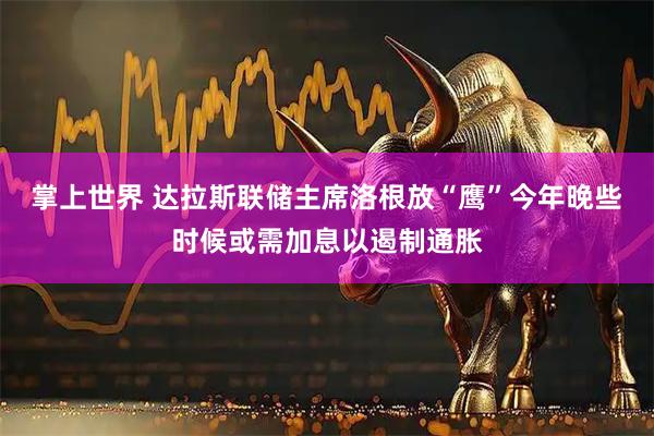 掌上世界 达拉斯联储主席洛根放“鹰”今年晚些时候或需加息以遏制通胀