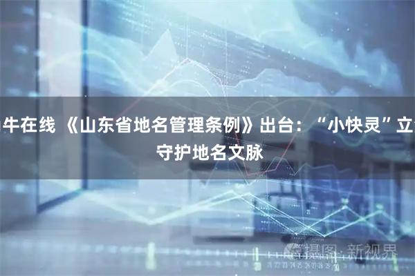 尚牛在线 《山东省地名管理条例》出台:“小快灵”立法 守护地名文脉