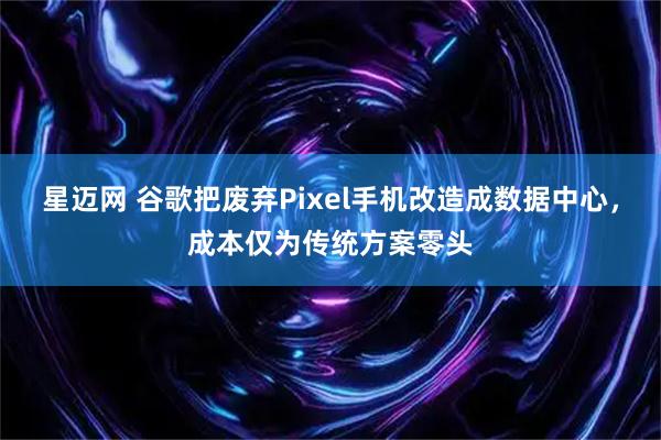 星迈网 谷歌把废弃Pixel手机改造成数据中心，成本仅为传统方案零头