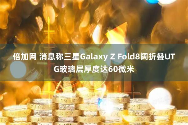 倍加网 消息称三星Galaxy Z Fold8阔折叠UTG玻璃层厚度达60微米
