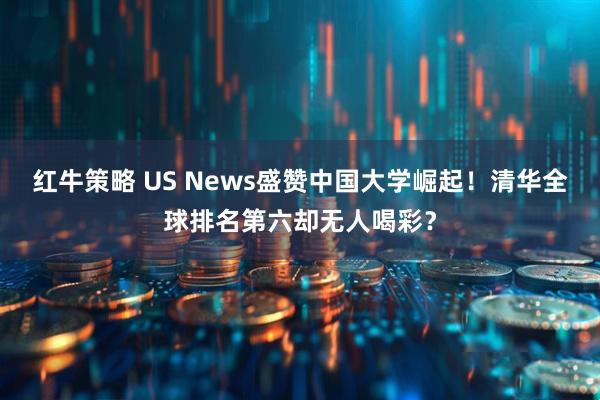 红牛策略 US News盛赞中国大学崛起！清华全球排名第六却无人喝彩？