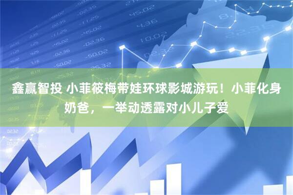 鑫赢智投 小菲筱梅带娃环球影城游玩!小菲化身奶爸,一举动透露对小儿子爱