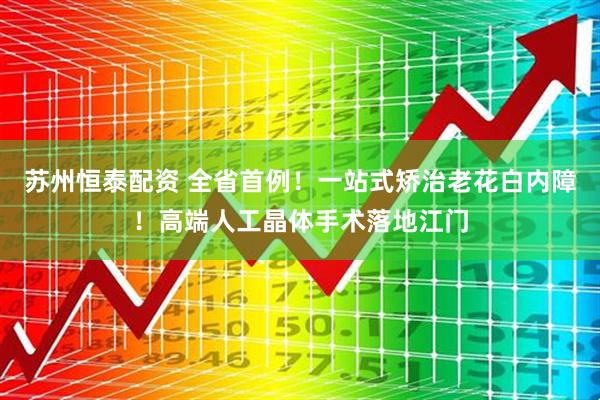 苏州恒泰配资 全省首例！一站式矫治老花白内障！高端人工晶体手术落地江门