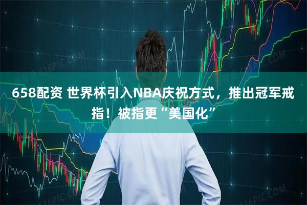 658配资 世界杯引入NBA庆祝方式，推出冠军戒指！被指更“美国化”