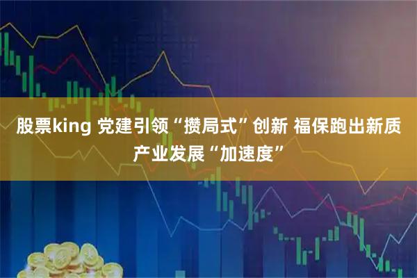 股票king 党建引领“攒局式”创新 福保跑出新质产业发展“加速度”