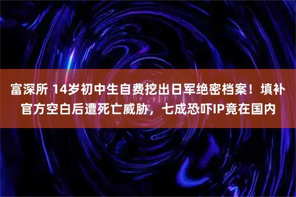 富深所 14岁初中生自费挖出日军绝密档案！填补官方空白后遭死亡威胁，七成恐吓IP竟在国内