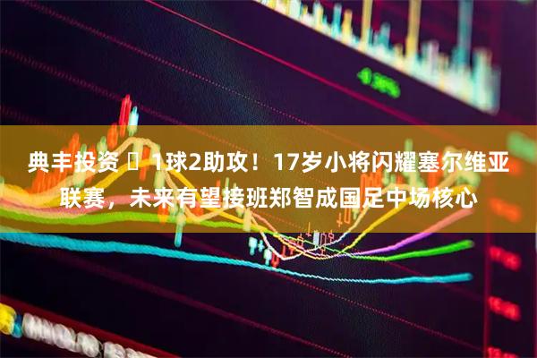 典丰投资 ‍1球2助攻！17岁小将闪耀塞尔维亚联赛，未来有望接班郑智成国足中场核心