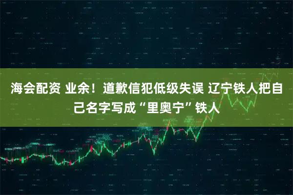 海会配资 业余！道歉信犯低级失误 辽宁铁人把自己名字写成“里奥宁”铁人