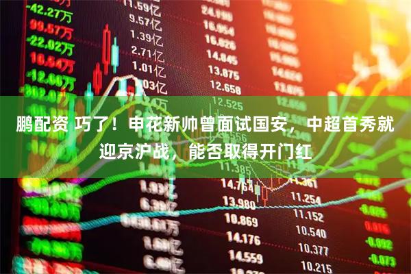 鹏配资 巧了！申花新帅曾面试国安，中超首秀就迎京沪战，能否取得开门红