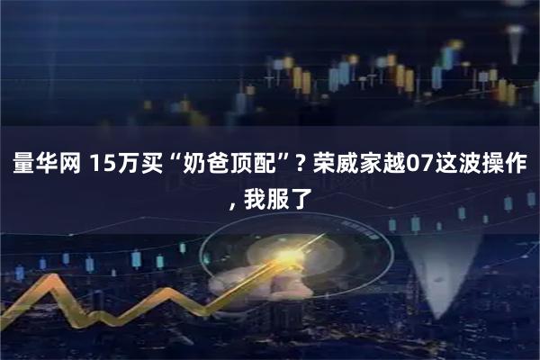 量华网 15万买“奶爸顶配”? 荣威家越07这波操作, 我服了
