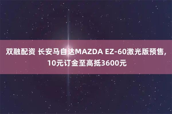双融配资 长安马自达MAZDA EZ-60激光版预售, 10元订金至高抵3600元