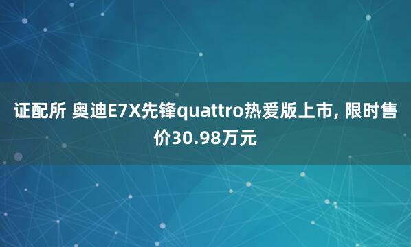 证配所 奥迪E7X先锋quattro热爱版上市, 限时售价30.98万元