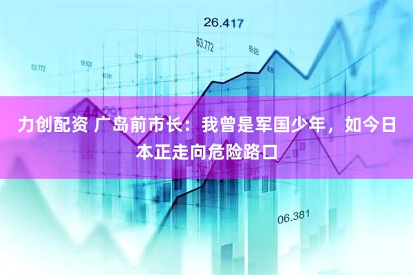 力创配资 广岛前市长：我曾是军国少年，如今日本正走向危险路口